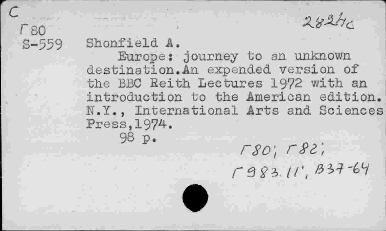 ﻿f80 S-559

Shonfield A.
Europe: journey to an unknown destination.An expended version of the BBC Reith Lectures 1972 with an introduction to the American edition. N.Y., International Arts and Sciences Press,1974.
98 p.
rso\ r$2,,
r S£?> I/',